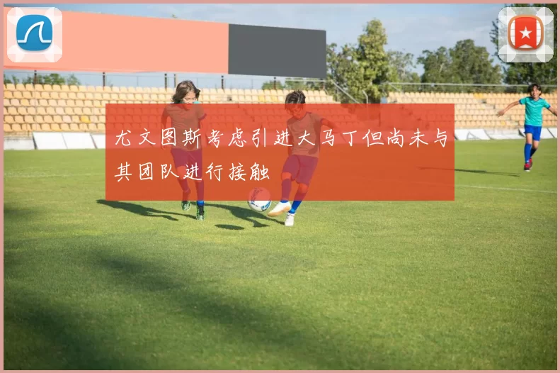 尤文图斯考虑引进大马丁但尚未与其团队进行接触