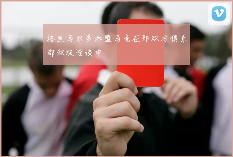 格里马尔多加盟马竞在即双方俱乐部积极洽谈中