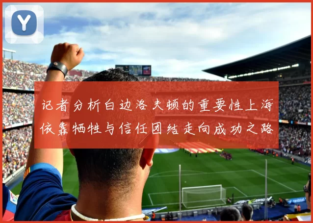 记者分析白边洛夫顿的重要性上海依靠牺牲与信任团结走向成功之路
