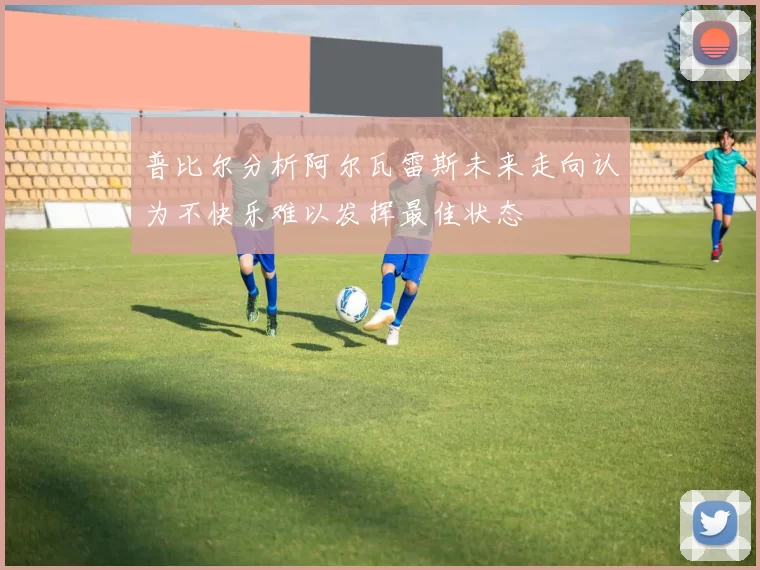 普比尔分析阿尔瓦雷斯未来走向认为不快乐难以发挥最佳状态