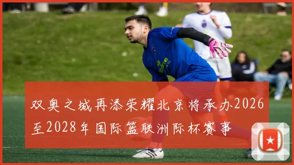 双奥之城再添荣耀北京将承办2026至2028年国际篮联洲际杯赛事