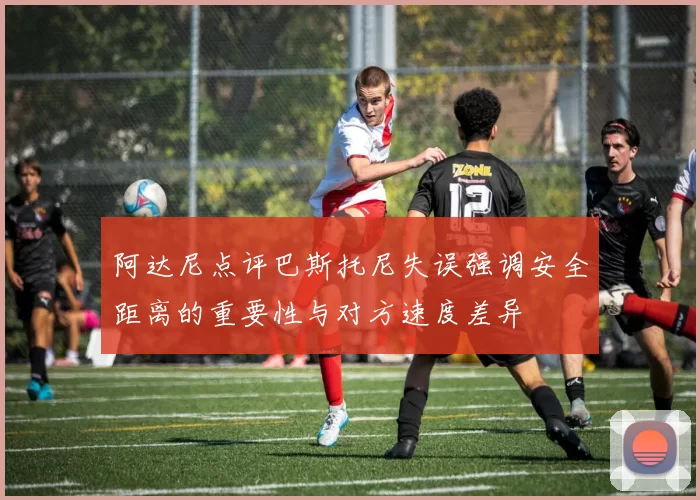 阿达尼点评巴斯托尼失误强调安全距离的重要性与对方速度差异