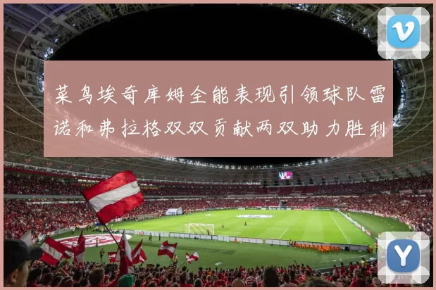 菜鸟埃奇库姆全能表现引领球队雷诺和弗拉格双双贡献两双助力胜利