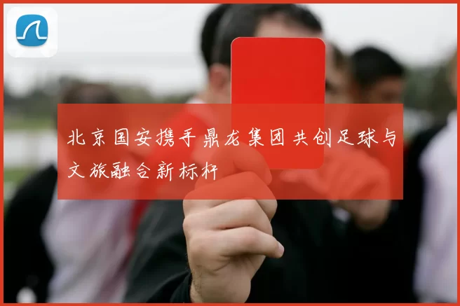 北京国安携手鼎龙集团共创足球与文旅融合新标杆