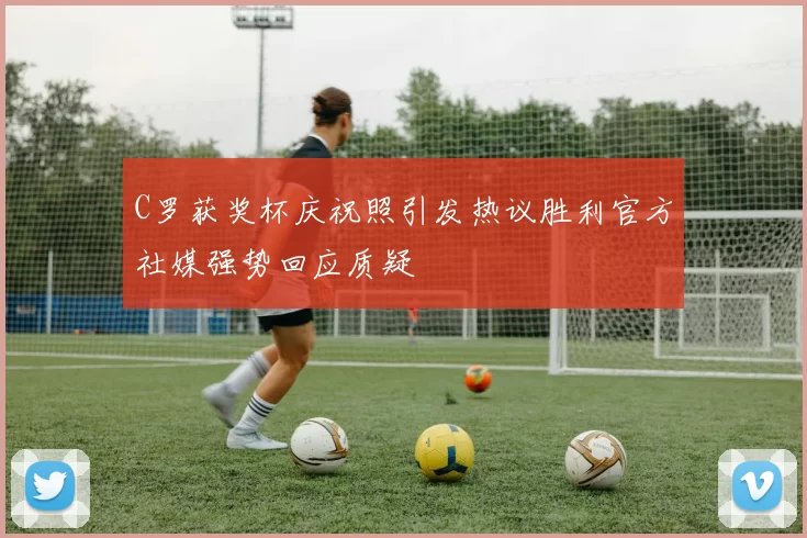 C罗获奖杯庆祝照引发热议胜利官方社媒强势回应质疑