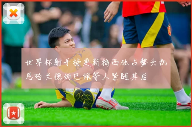 世界杯射手榜更新梅西独占鳌头凯恩哈兰德姆巴佩等人紧随其后