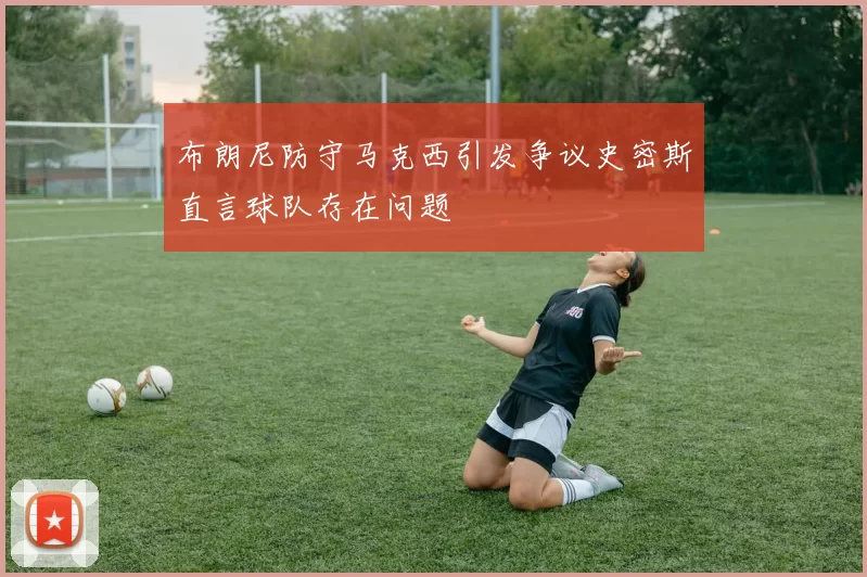 布朗尼防守马克西引发争议史密斯直言球队存在问题
