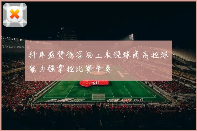 科库盛赞德容场上表现球商高控球能力强掌控比赛节奏