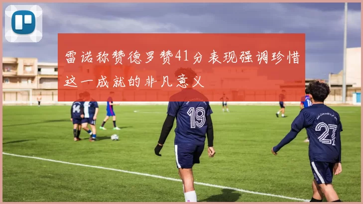 雷诺称赞德罗赞41分表现强调珍惜这一成就的非凡意义