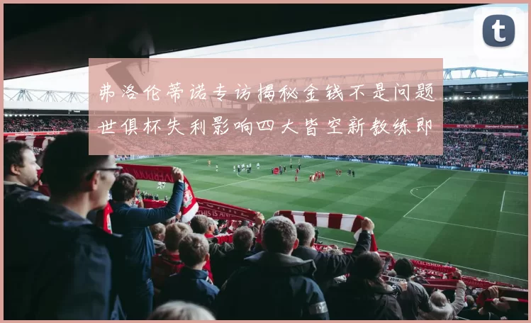 弗洛伦蒂诺专访揭秘金钱不是问题世俱杯失利影响四大皆空新教练即将到来